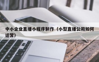 通辽中小企业直播小程序制作（小型直播公司如何运营）