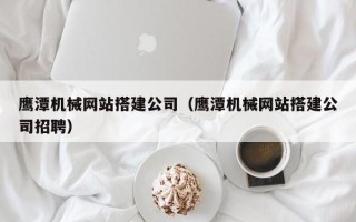 通辽鹰潭机械网站搭建公司（鹰潭机械网站搭建公司招聘）