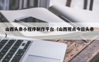 通辽山西头条小程序制作平台（山西视点今日头条）
